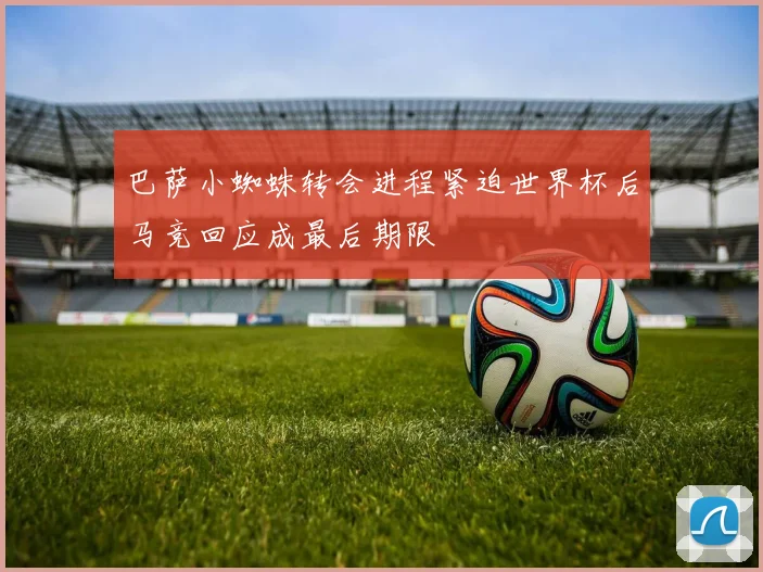 巴萨小蜘蛛转会进程紧迫世界杯后马竞回应成最后期限