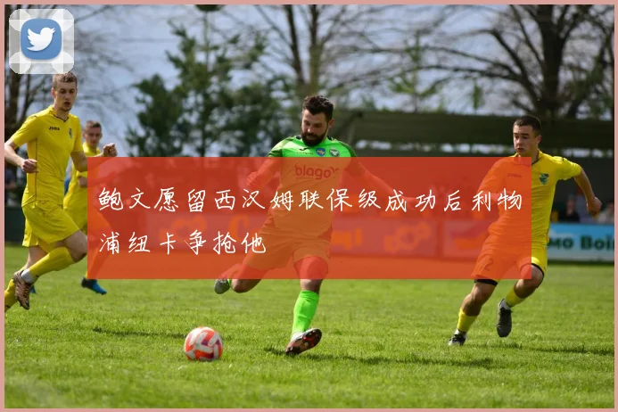 鲍文愿留西汉姆联保级成功后利物浦纽卡争抢他