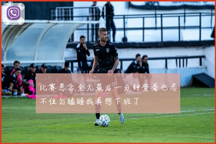 比赛悬念全无最后一分钟登哥也忍不住打瞌睡我真想下班了