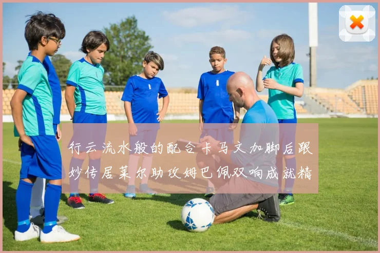 行云流水般的配合卡马文加脚后跟妙传居莱尔助攻姆巴佩双响成就精彩瞬间