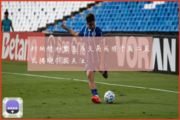 科纳特加盟皇马交易或将于周二正式揭晓引发关注