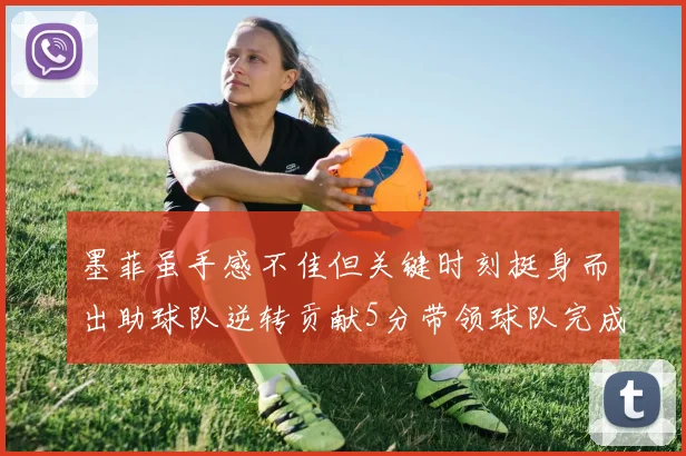 墨菲虽手感不佳但关键时刻挺身而出助球队逆转贡献5分带领球队完成13-0反击