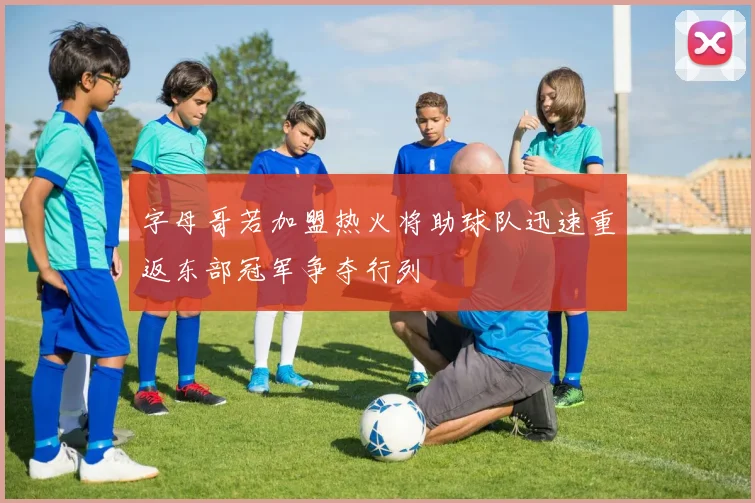 字母哥若加盟热火将助球队迅速重返东部冠军争夺行列