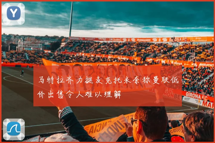 马特拉齐力挺麦克托米奈称曼联低价出售令人难以理解