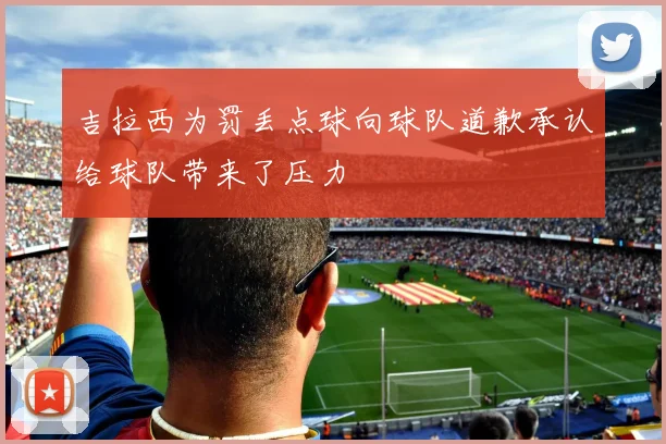 吉拉西为罚丢点球向球队道歉承认给球队带来了压力