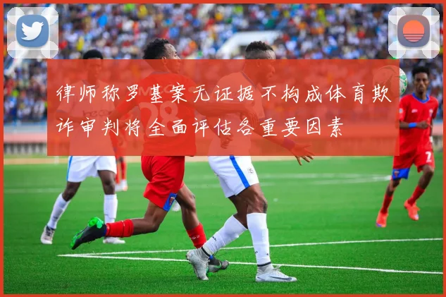 律师称罗基案无证据不构成体育欺诈审判将全面评估各重要因素