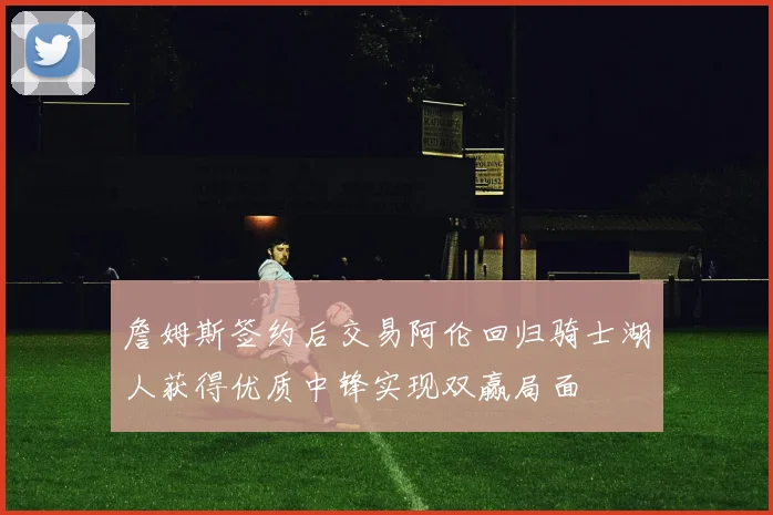 詹姆斯签约后交易阿伦回归骑士湖人获得优质中锋实现双赢局面