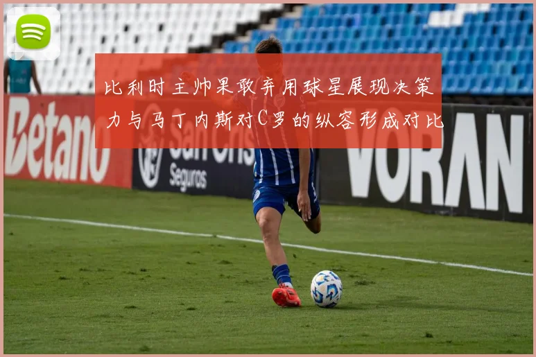比利时主帅果敢弃用球星展现决策力与马丁内斯对C罗的纵容形成对比