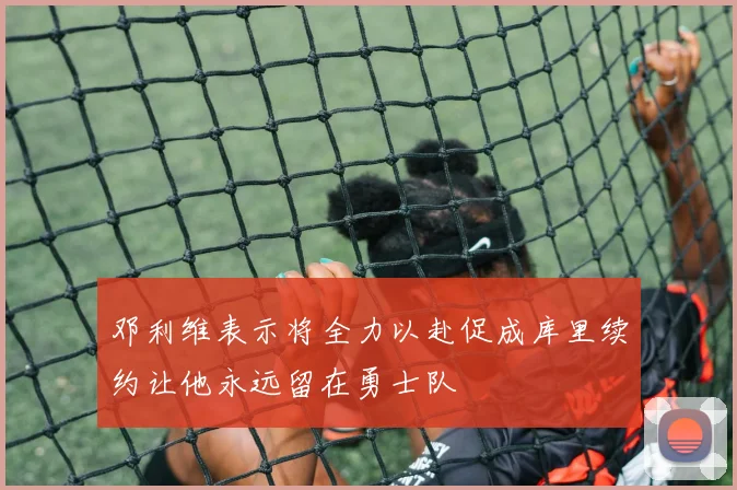 邓利维表示将全力以赴促成库里续约让他永远留在勇士队