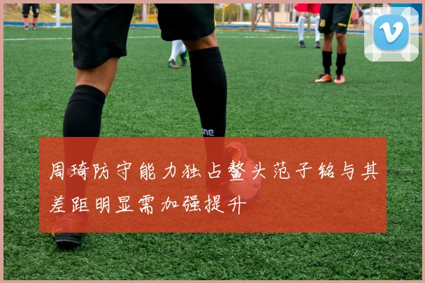 周琦防守能力独占鳌头范子铭与其差距明显需加强提升