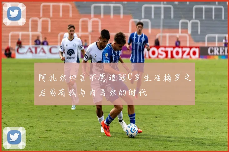 阿扎尔坦言不愿追随C罗生活梅罗之后或有我与内马尔的时代