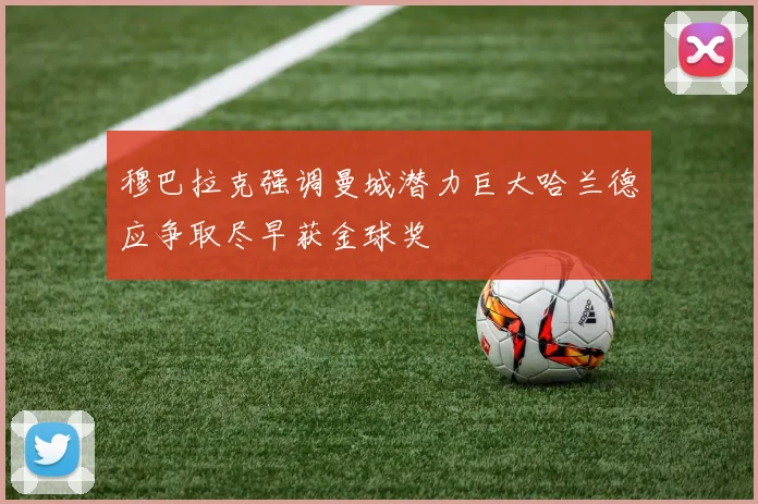 穆巴拉克强调曼城潜力巨大哈兰德应争取尽早获金球奖