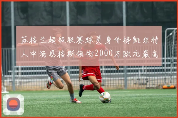 苏格兰超级联赛球员身价榜凯尔特人中场恩格斯领衔2000万欧元最高