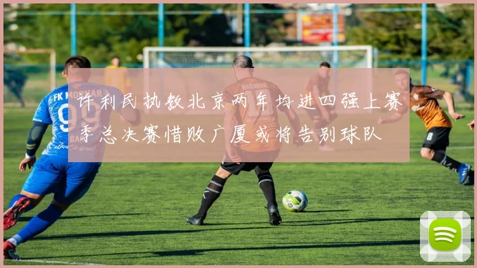 许利民执教北京两年均进四强上赛季总决赛惜败广厦或将告别球队