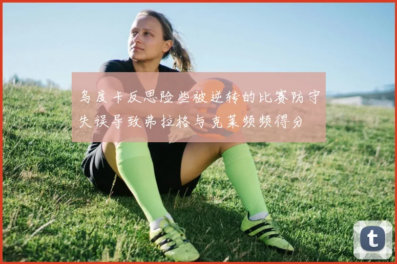 乌度卡反思险些被逆转的比赛防守失误导致弗拉格与克莱频频得分
