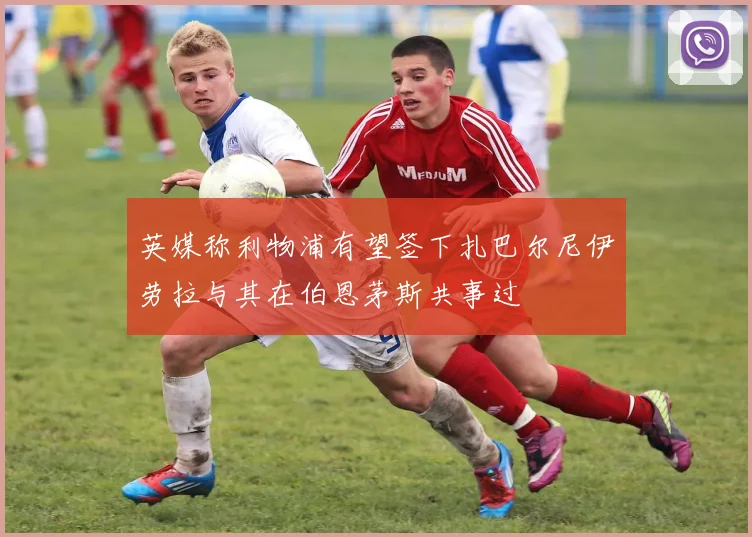 英媒称利物浦有望签下扎巴尔尼伊劳拉与其在伯恩茅斯共事过