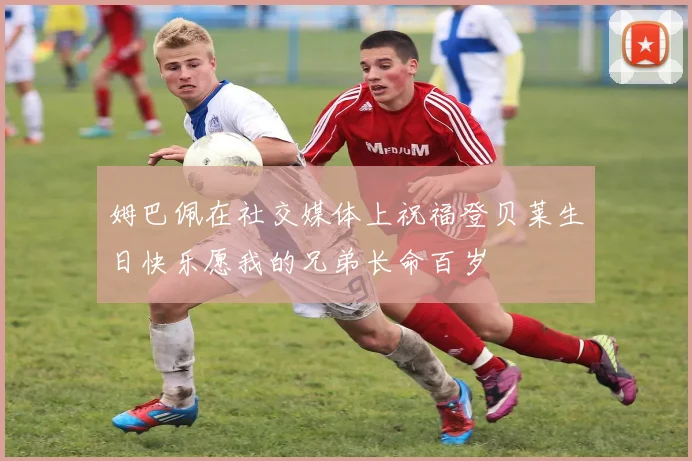 姆巴佩在社交媒体上祝福登贝莱生日快乐愿我的兄弟长命百岁