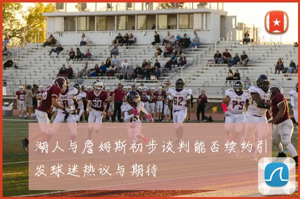 湖人与詹姆斯初步谈判能否续约引发球迷热议与期待