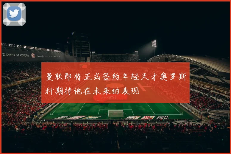 曼联即将正式签约年轻天才奥罗斯科期待他在未来的表现