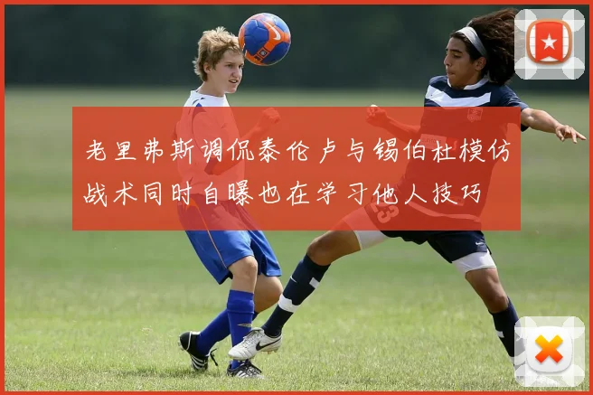 老里弗斯调侃泰伦卢与锡伯杜模仿战术同时自曝也在学习他人技巧