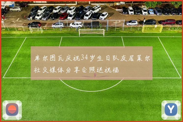 库尔图瓦庆祝34岁生日队友居莱尔社交媒体分享合照送祝福