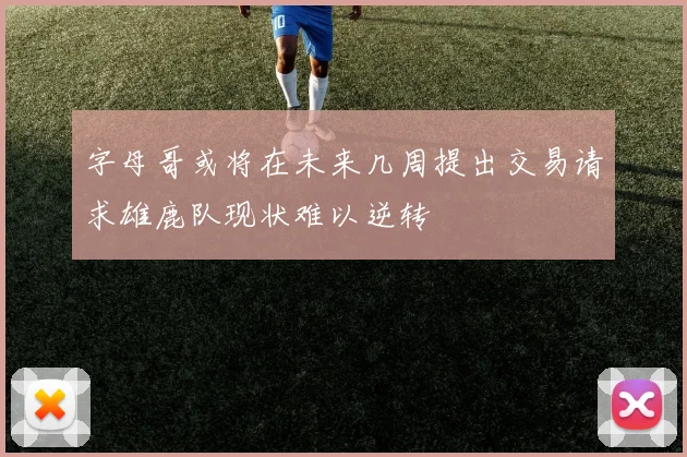 字母哥或将在未来几周提出交易请求雄鹿队现状难以逆转